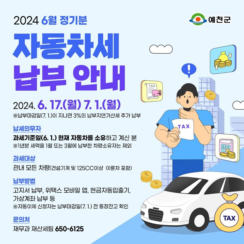 2024 6월 정기분 자동차세 납부 안내 2024. 6. 17.(월) ~ 7. 1.(월) ※ 납부마감일(7.1.)이 지나면 3%의 납부지연가산세 추가 납부 납세의무자 : 과세기준일(6. 1.) 현재 자동차를 소유하고 계신 분 ※ 1년분 세액을 1월 또는 3월에 납부한 차량소유자는 제외 과세대상 : 관내 모든 차량(건설기계 및 125cc이상 이륜차 포함) 납부방법 : 고지서 납부, 위택스 모바일 앱, 현금자동입출기, 가상계좌 납부 등 ※ 자동이체 신청자는 납부마감일(7. 1.) 전 통장잔고 확인 문의처 : 재무과 재산세팀 650-6125